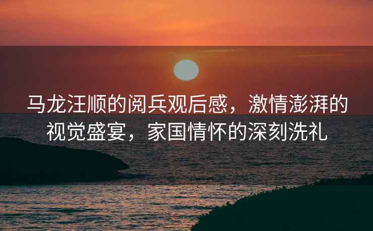馬龍汪順的閱兵觀后感，激情澎湃的視覺盛宴，家國情懷的深刻洗禮