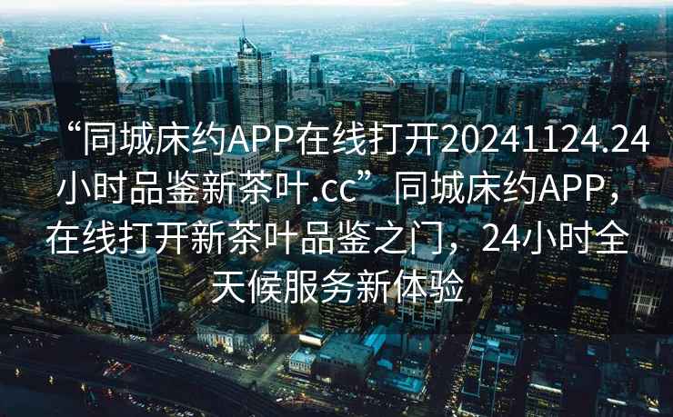 “同城床約APP在線打開20241124.24小時品鑒新茶葉.cc”同城床約APP，在線打開新茶葉品鑒之門，24小時全天候服務新體驗