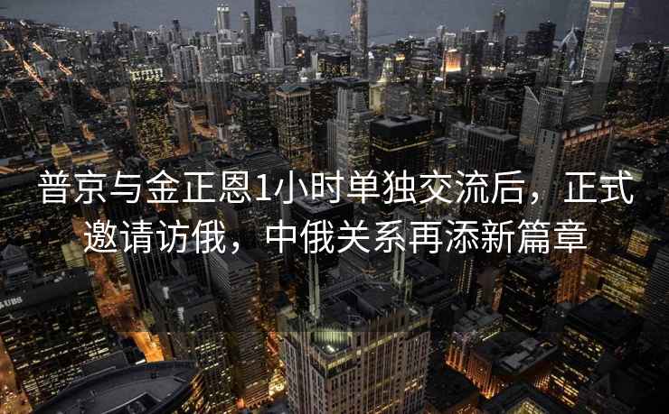 普京與金正恩1小時單獨交流后，正式邀請訪俄，中俄關系再添新篇章