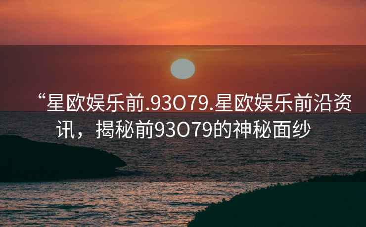 “星歐娛樂前.93O79.星歐娛樂前沿資訊，揭秘前93O79的神秘面紗