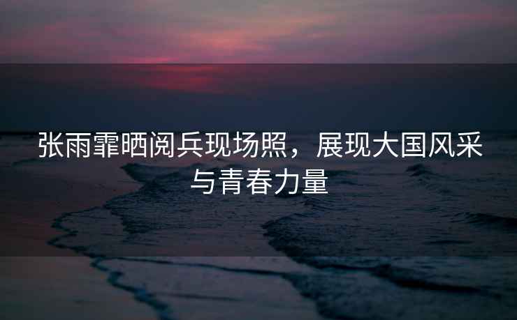 張雨霏曬閱兵現場照，展現大國風采與青春力量