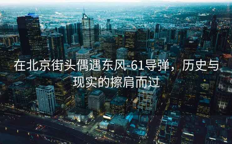 在北京街頭偶遇東風-61導彈，歷史與現實的擦肩而過