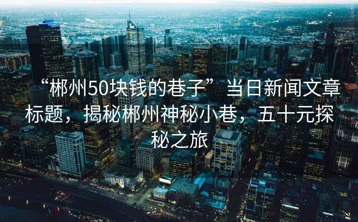 “郴州50塊錢的巷子”當日新聞文章標題，揭秘郴州神秘小巷，五十元探秘之旅
