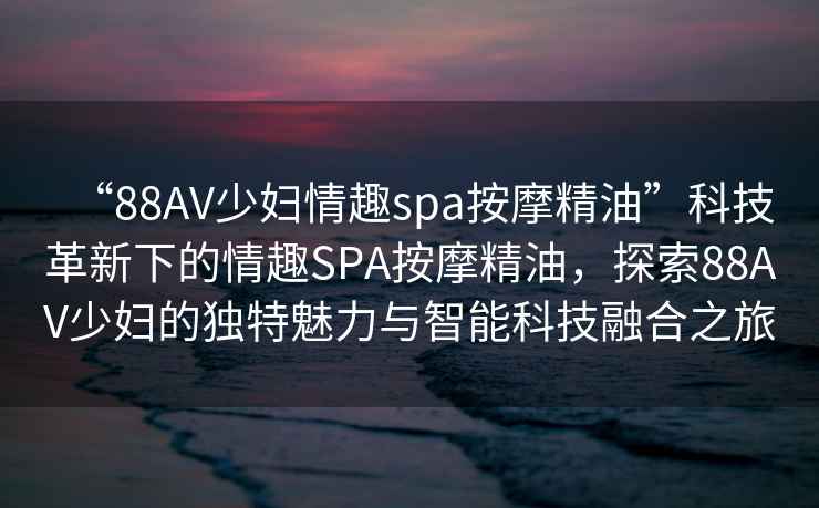 “88AV少婦情趣spa按摩精油”科技革新下的情趣SPA按摩精油，探索88AV少婦的獨特魅力與智能科技融合之旅
