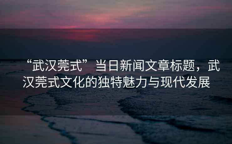“武漢莞式”當(dāng)日新聞文章標(biāo)題，武漢莞式文化的獨(dú)特魅力與現(xiàn)代發(fā)展