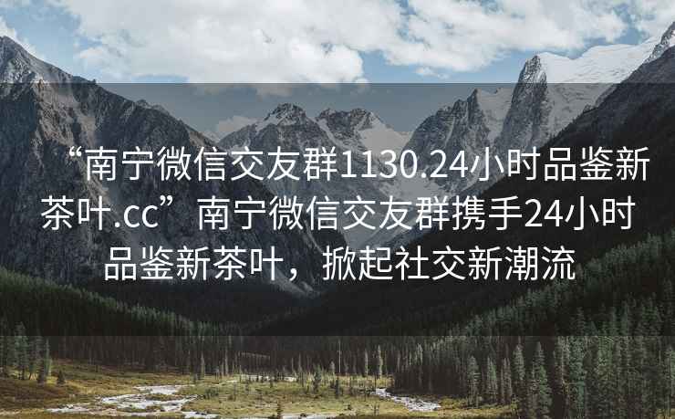 “南寧微信交友群1130.24小時品鑒新茶葉.cc”南寧微信交友群攜手24小時品鑒新茶葉，掀起社交新潮流