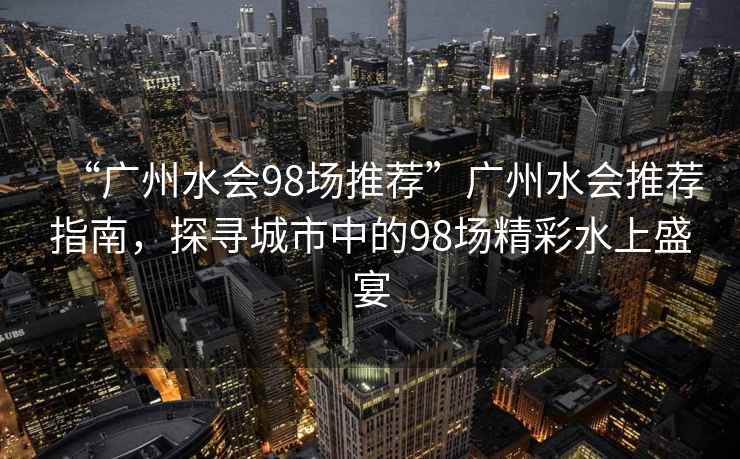 “廣州水會98場推薦”廣州水會推薦指南，探尋城市中的98場精彩水上盛宴