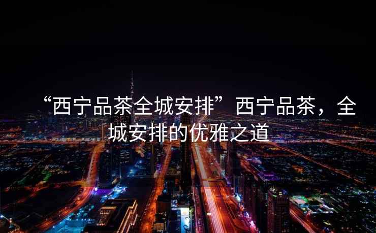 “西寧品茶全城安排”西寧品茶，全城安排的優(yōu)雅之道