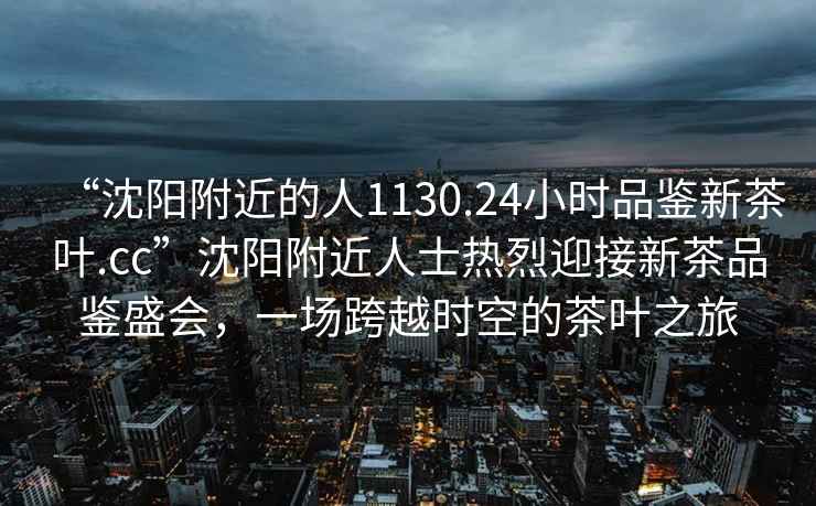 “沈陽附近的人1130.24小時品鑒新茶葉.cc”沈陽附近人士熱烈迎接新茶品鑒盛會，一場跨越時空的茶葉之旅