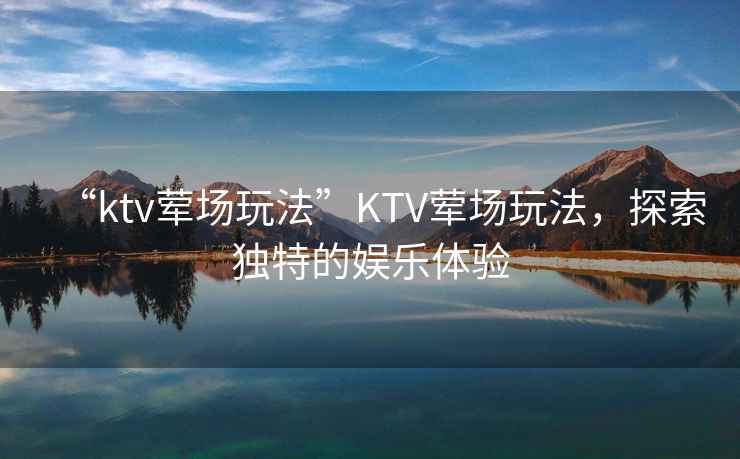 “ktv葷場玩法”KTV葷場玩法，探索獨特的娛樂體驗