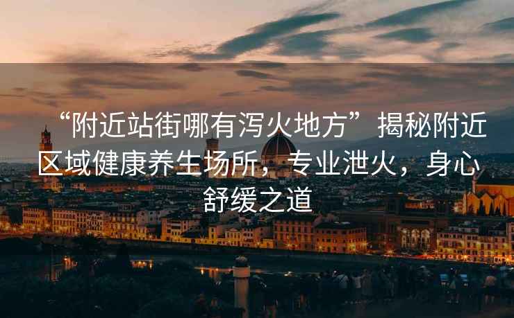 “附近站街哪有瀉火地方”揭秘附近區域健康養生場所，專業泄火，身心舒緩之道