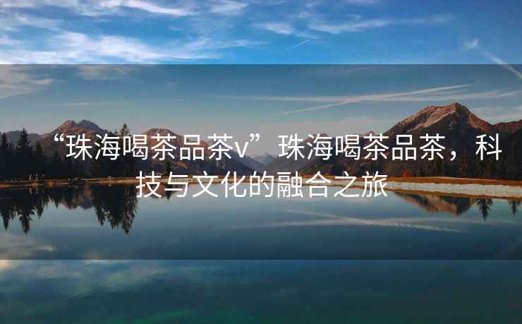 “珠海喝茶品茶v”珠海喝茶品茶，科技與文化的融合之旅