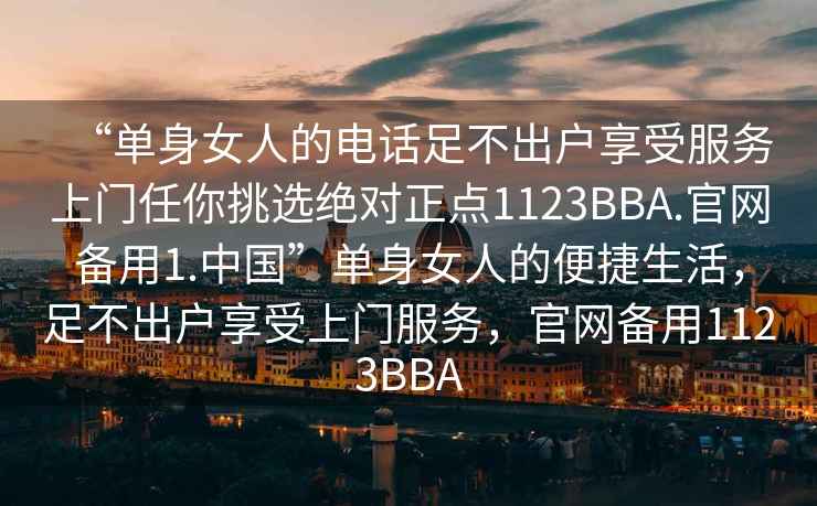 “單身女人的電話足不出戶享受服務上門任你挑選絕對正點1123BBA.官網備用1.中國”單身女人的便捷生活，足不出戶享受上門服務，官網備用1123BBA