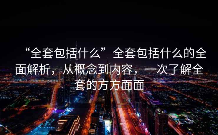 “全套包括什么”全套包括什么的全面解析，從概念到內(nèi)容，一次了解全套的方方面面