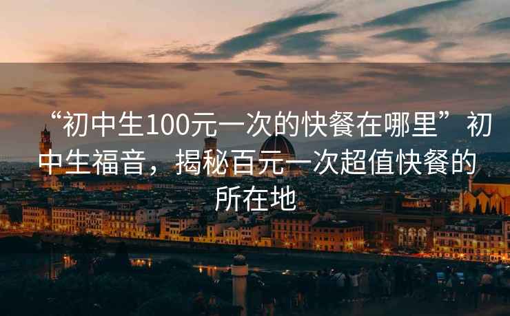 “初中生100元一次的快餐在哪里”初中生福音，揭秘百元一次超值快餐的所在地