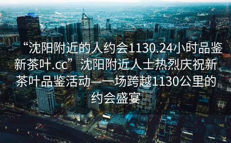 “沈陽附近的人約會1130.24小時品鑒新茶葉.cc”沈陽附近人士熱烈慶祝新茶葉品鑒活動—一場跨越1130公里的約會盛宴