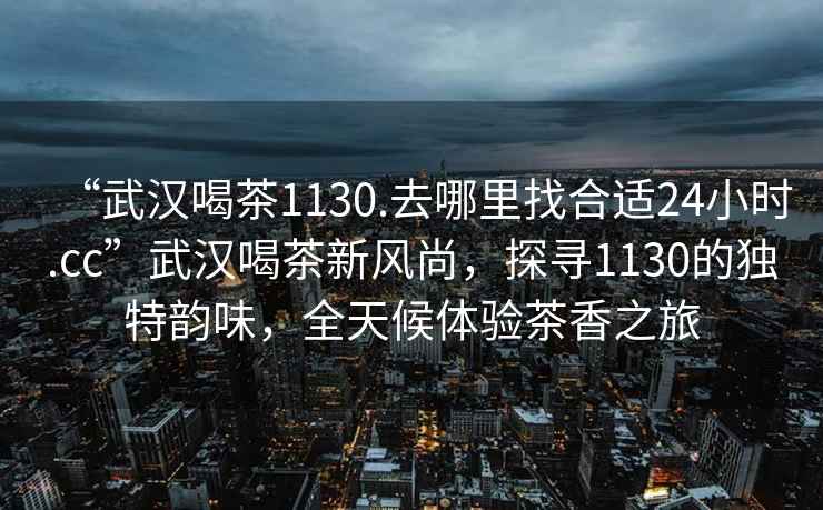 “武漢喝茶1130.去哪里找合適24小時.cc”武漢喝茶新風尚，探尋1130的獨特韻味，全天候體驗茶香之旅