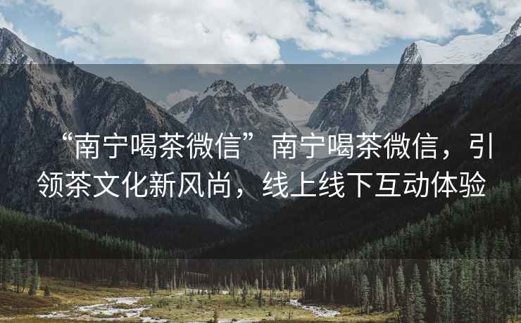 “南寧喝茶微信”南寧喝茶微信，引領(lǐng)茶文化新風(fēng)尚，線上線下互動體驗