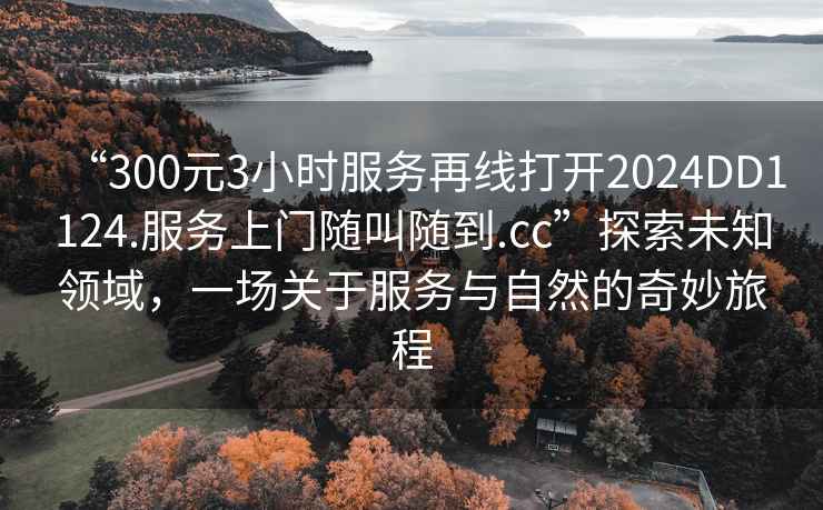 “300元3小時(shí)服務(wù)再線打開2024DD1124.服務(wù)上門隨叫隨到.cc”探索未知領(lǐng)域，一場關(guān)于服務(wù)與自然的奇妙旅程