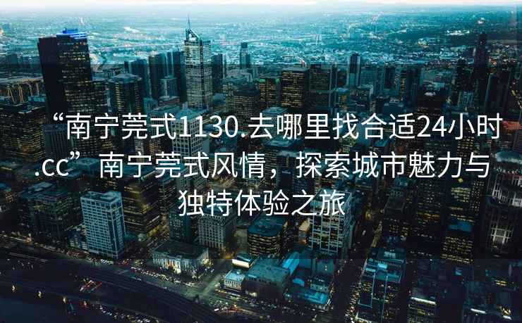 “南寧莞式1130.去哪里找合適24小時.cc”南寧莞式風情，探索城市魅力與獨特體驗之旅