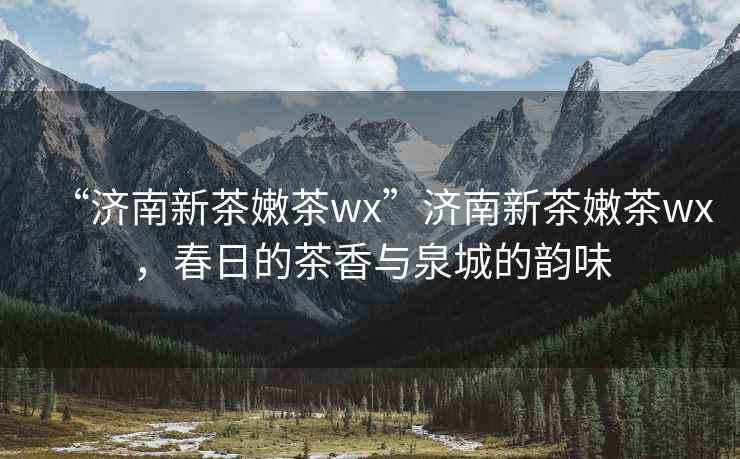 “濟(jì)南新茶嫩茶wx”濟(jì)南新茶嫩茶wx，春日的茶香與泉城的韻味