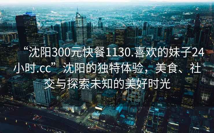 “沈陽300元快餐1130.喜歡的妹子24小時.cc”沈陽的獨特體驗，美食、社交與探索未知的美好時光