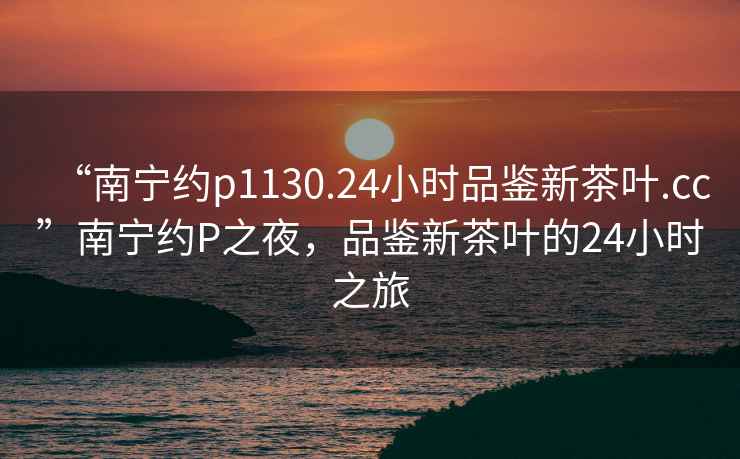 “南寧約p1130.24小時品鑒新茶葉.cc”南寧約P之夜，品鑒新茶葉的24小時之旅