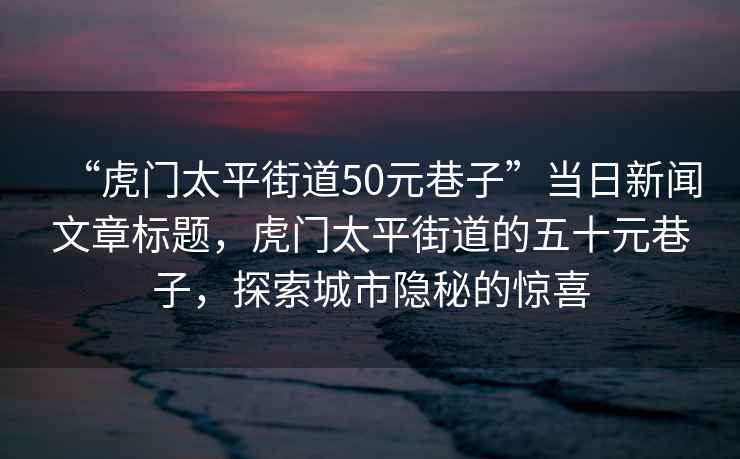 “虎門太平街道50元巷子”當日新聞文章標題，虎門太平街道的五十元巷子，探索城市隱秘的驚喜