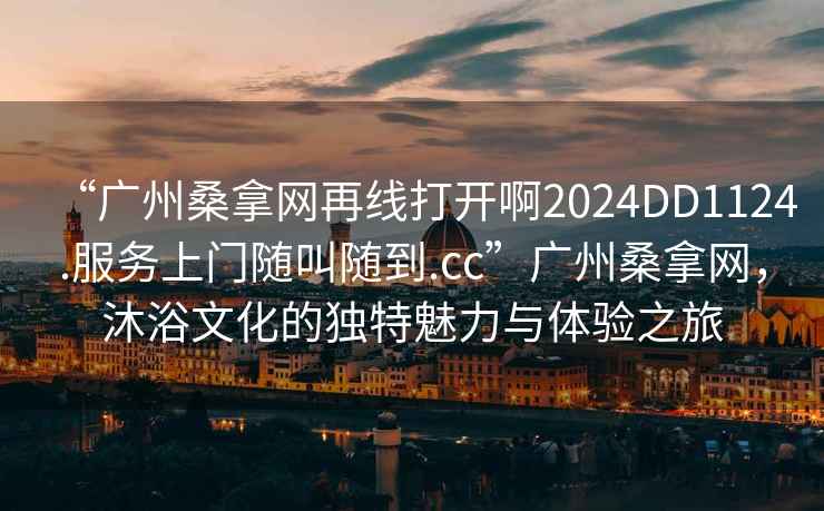 “廣州桑拿網再線打開啊2024DD1124.服務上門隨叫隨到.cc”廣州桑拿網，沐浴文化的獨特魅力與體驗之旅