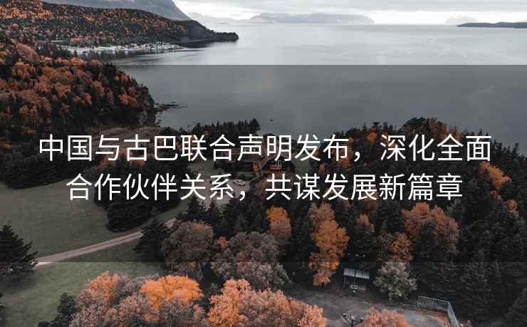 中國與古巴聯合聲明發布，深化全面合作伙伴關系，共謀發展新篇章