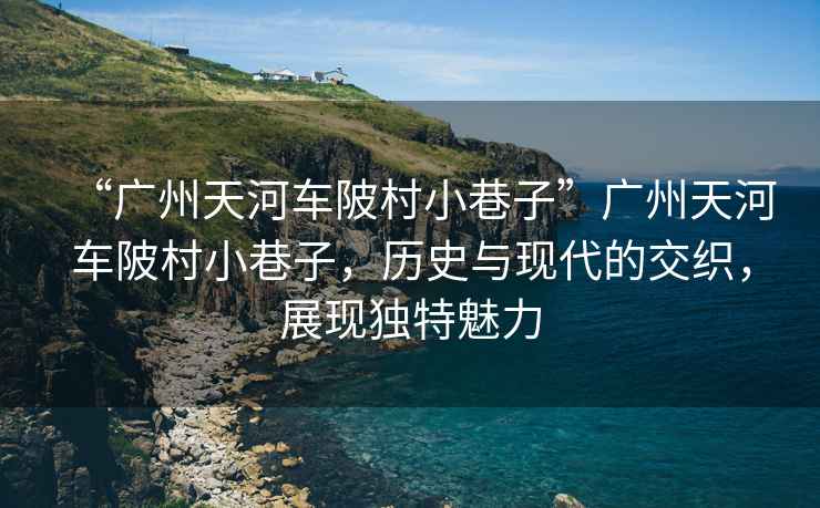 “廣州天河車陂村小巷子”廣州天河車陂村小巷子，歷史與現代的交織，展現獨特魅力
