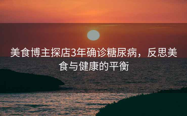 美食博主探店3年確診糖尿病，反思美食與健康的平衡