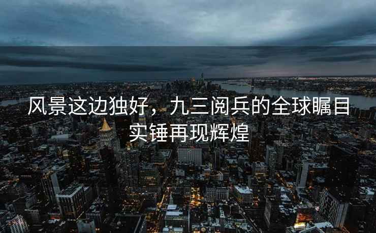 風景這邊獨好，九三閱兵的全球矚目實錘再現輝煌