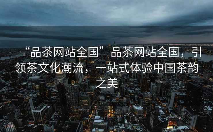 “品茶網(wǎng)站全國”品茶網(wǎng)站全國，引領(lǐng)茶文化潮流，一站式體驗中國茶韻之美