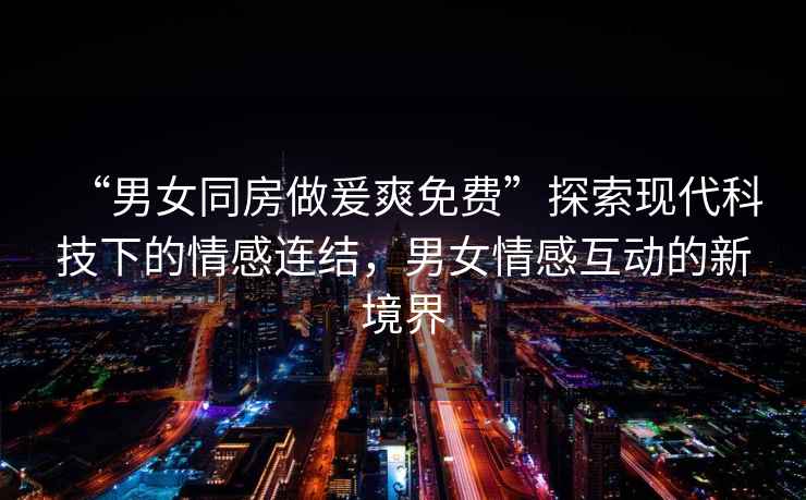 “男女同房做爰爽免費”探索現(xiàn)代科技下的情感連結(jié)，男女情感互動的新境界