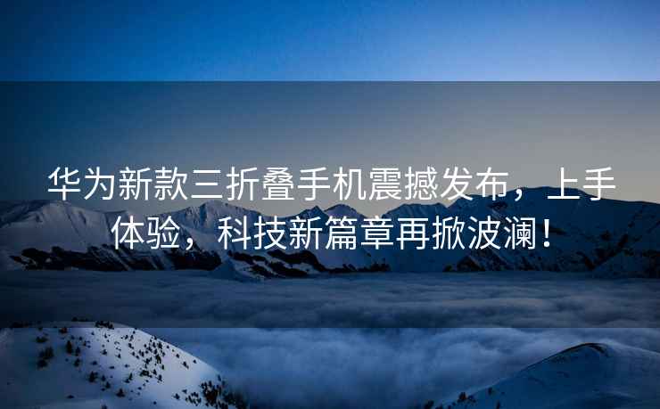 華為新款三折疊手機震撼發布，上手體驗，科技新篇章再掀波瀾！