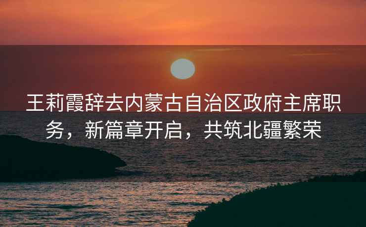 王莉霞辭去內蒙古自治區政府主席職務，新篇章開啟，共筑北疆繁榮