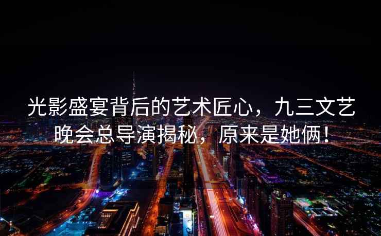 光影盛宴背后的藝術(shù)匠心，九三文藝晚會總導(dǎo)演揭秘，原來是她倆！