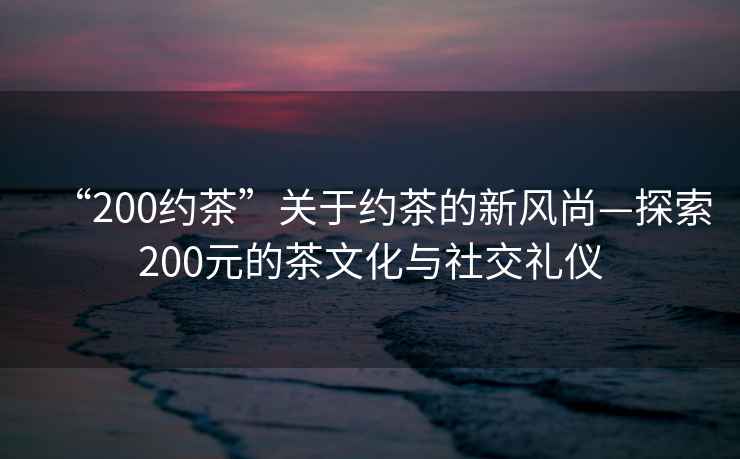“200約茶”關(guān)于約茶的新風尚—探索200元的茶文化與社交禮儀