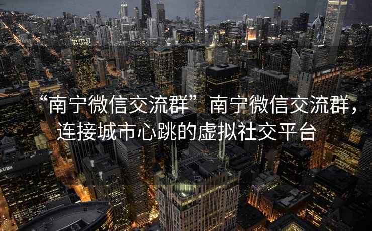 “南寧微信交流群”南寧微信交流群，連接城市心跳的虛擬社交平臺