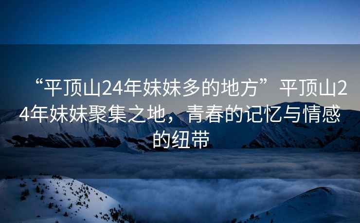 “平頂山24年妹妹多的地方”平頂山24年妹妹聚集之地，青春的記憶與情感的紐帶