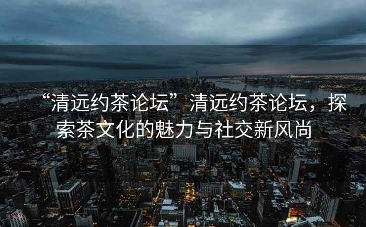 “清遠約茶論壇”清遠約茶論壇，探索茶文化的魅力與社交新風尚