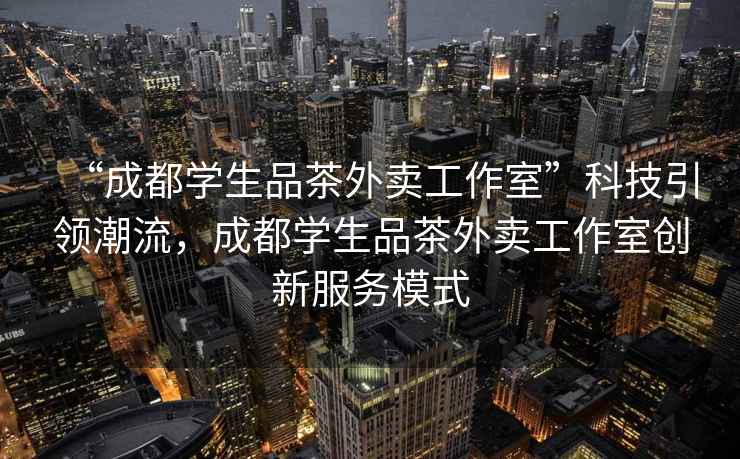 “成都學生品茶外賣工作室”科技引領潮流，成都學生品茶外賣工作室創新服務模式