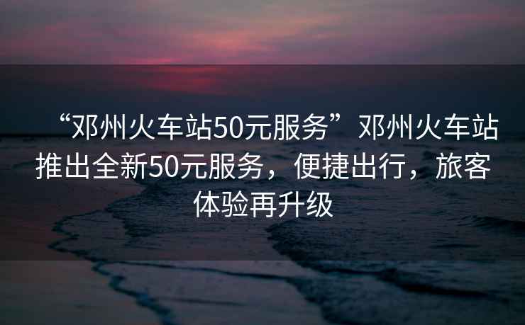 “鄧州火車站50元服務(wù)”鄧州火車站推出全新50元服務(wù)，便捷出行，旅客體驗再升級