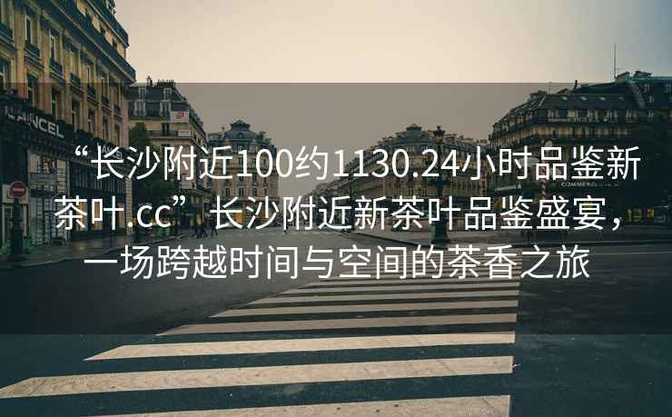 “長沙附近100約1130.24小時品鑒新茶葉.cc”長沙附近新茶葉品鑒盛宴，一場跨越時間與空間的茶香之旅