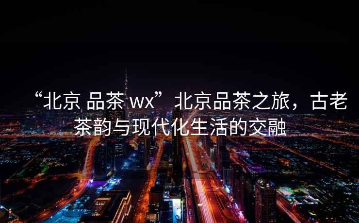 “北京 品茶 wx”北京品茶之旅，古老茶韻與現(xiàn)代化生活的交融