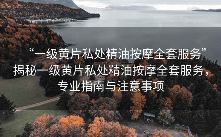 “一級黃片私處精油按摩全套服務(wù)”揭秘一級黃片私處精油按摩全套服務(wù)，專業(yè)指南與注意事項(xiàng)
