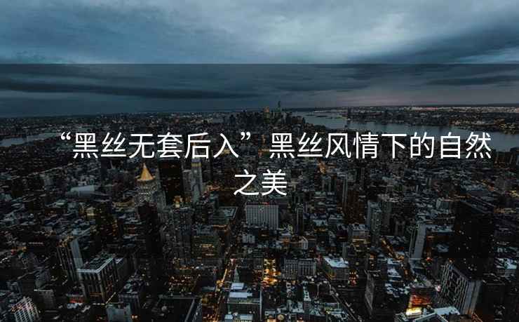 “黑絲無套后入”黑絲風情下的自然之美