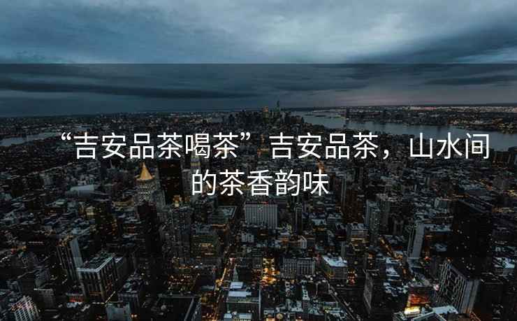 “吉安品茶喝茶”吉安品茶，山水間的茶香韻味