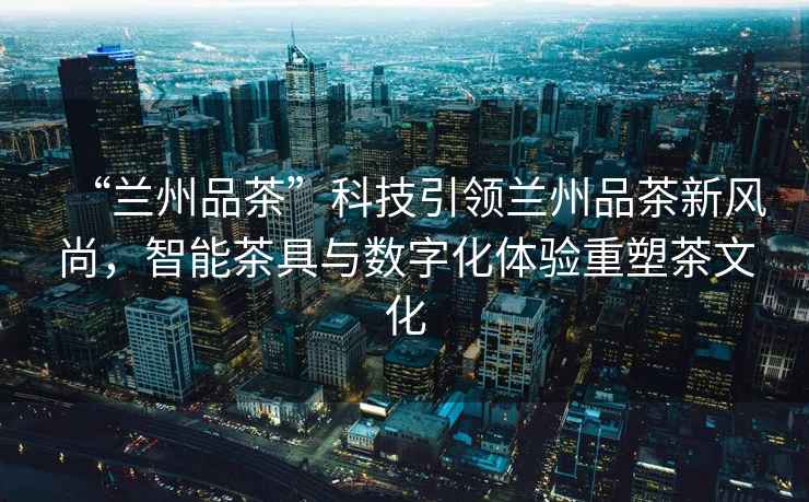 “蘭州品茶”科技引領蘭州品茶新風尚，智能茶具與數字化體驗重塑茶文化